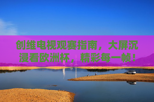 创维电视观赛指南,大屏沉浸看欧洲杯,精彩每一帧!创维电视欧洲杯观赛指南,大屏沉浸,精彩每一帧