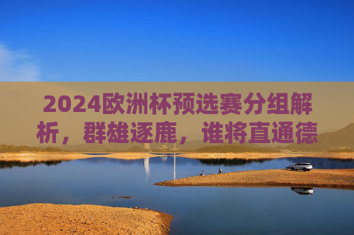 2024欧洲杯预选赛分组解析,群雄逐鹿,谁将直通德意志赛场?