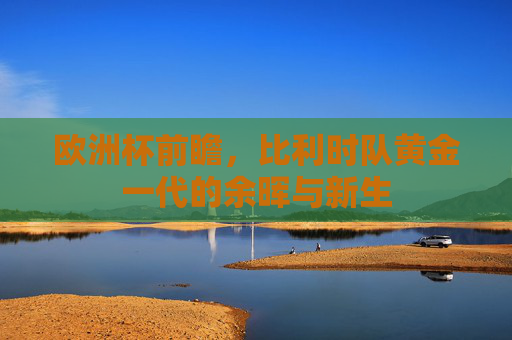 欧洲杯前瞻,比利时队黄金一代的余晖与新生