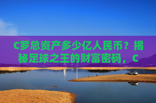 C罗总资产多少亿人民币？揭秘足球之王的财富密码，C罗总资产多少亿人民币？揭秘足球之王的财富密码
