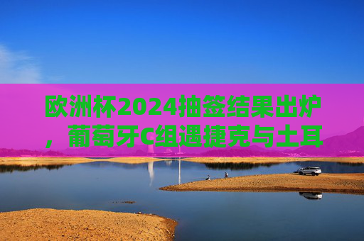 欧洲杯2024抽签结果出炉，葡萄牙C组遇捷克与土耳其，冠军之剑能否斩断死亡之组悬念？欧洲杯2024抽签，葡萄牙C组遇捷克土耳其，冠军之剑能否斩断死亡组悬念？