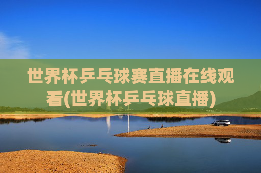 世界杯乒乓球赛直播在线观看(世界杯乒乓球直播)