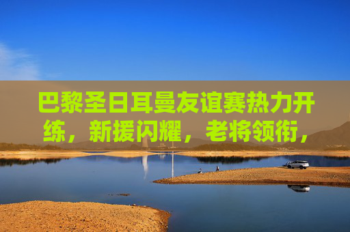 巴黎圣日耳曼友谊赛热力开练，新援闪耀，老将领衔，季前热身燃爆夏夜，巴黎圣日耳曼友谊赛燃爆夏夜，新援闪耀老将领衔