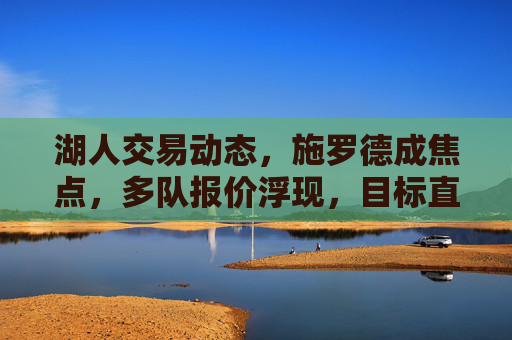 湖人交易动态，施罗德成焦点，多队报价浮现，目标直指冠军拼图，湖人交易聚焦施罗德 多队报价瞄准冠军拼图