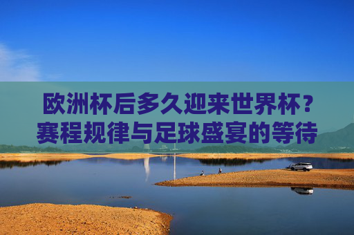 欧洲杯后多久迎来世界杯?赛程规律与足球盛宴的等待