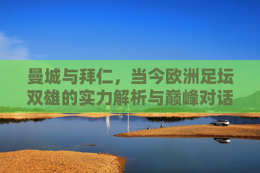 曼城与拜仁,当今欧洲足坛双雄的实力解析与巅峰对话