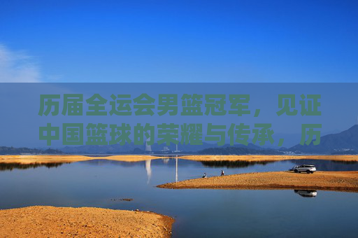 历届全运会男篮冠军,见证中国篮球的荣耀与传承,历届全运会男篮冠军,见证中国篮球的荣耀传承