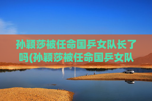 孙颖莎被任命国乒女队长了吗(孙颖莎被任命国乒女队长了吗是真的)