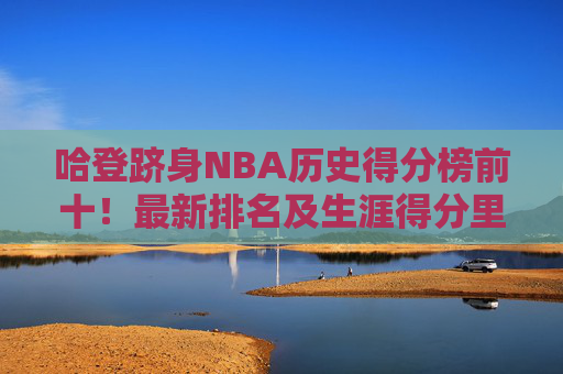 哈登跻身NBA历史得分榜前十!最新排名及生涯得分里程碑解析,哈登跻身NBA历史得分榜前十,最新排名与生涯得分里程碑解析