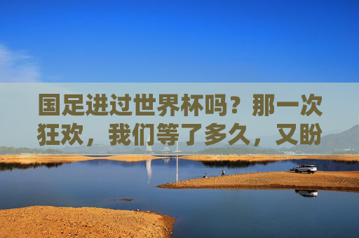 国足进过世界杯吗?那一次狂欢,我们等了多久,又盼了多久,国足唯一一次世界杯,我们等了多久,盼了多久