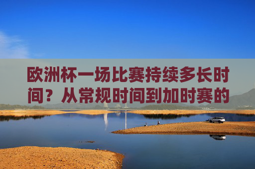 欧洲杯一场比赛持续多长时间？从常规时间到加时赛的全面解析，欧洲杯比赛时长全解析，从常规时间到加时赛