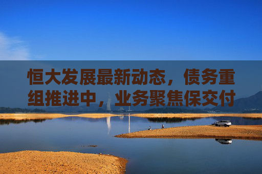 恒大发展最新动态,债务重组推进中,业务聚焦保交付与转型探索
