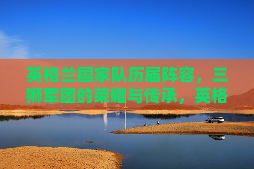 英格兰国家队历届阵容,三狮军团的荣耀与传承,英格兰国家队历届阵容,三狮军团的荣耀与传承