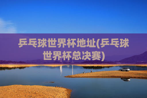 乒乓球世界杯地址(乒乓球世界杯总决赛)