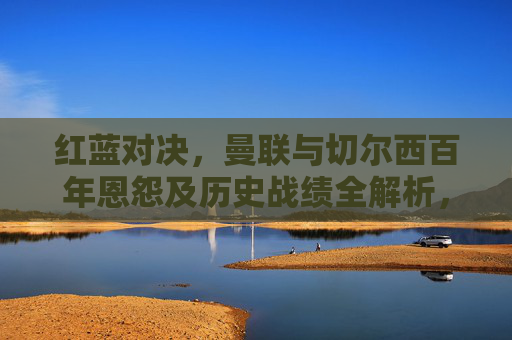 红蓝对决，曼联与切尔西百年恩怨及历史战绩全解析，红蓝对决，曼联与切尔西百年恩怨及历史战绩全解析