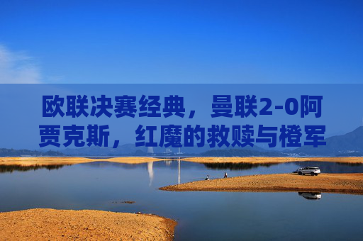 欧联决赛经典,曼联2-0阿贾克斯,红魔的救赎与橙军的青春风暴,欧联决赛,曼联2-0阿贾克斯,红魔救赎战橙军青春风暴