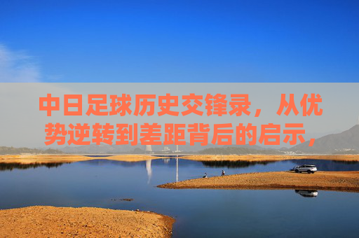 中日足球历史交锋录，从优势逆转到差距背后的启示，中日足球交锋史，从优势逆转到差距启示