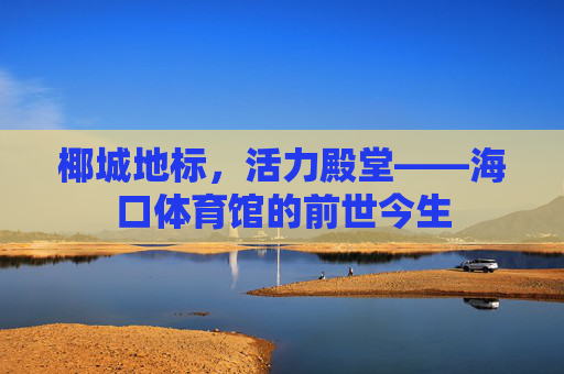椰城地标,活力殿堂——海口体育馆的前世今生