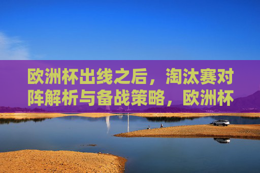 欧洲杯出线之后,淘汰赛对阵解析与备战策略,欧洲杯出线后,淘汰赛对阵解析与备战策略