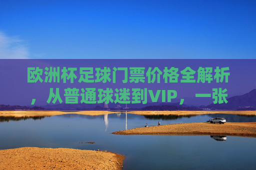 欧洲杯足球门票价格全解析，从普通球迷到VIP，一张门票要花多少钱？欧洲杯门票价格，普通球迷到VIP，一张票多少钱？