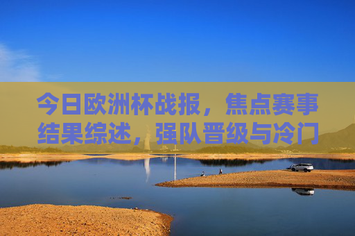 今日欧洲杯战报,焦点赛事结果综述,强队晋级与冷门并存,欧洲杯战报,焦点赛事,强队晋级冷门并存