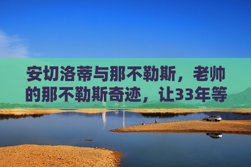安切洛蒂与那不勒斯，老帅的那不勒斯奇迹，让33年等待终成圆满，安切洛蒂率那不勒斯，33年等待终成圆满，铸就老帅奇迹