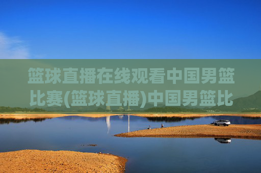 篮球直播在线观看中国男篮比赛(篮球直播)中国男篮比赛直播在线观看