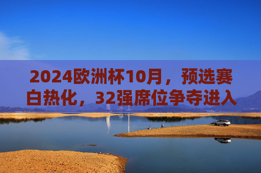 2024欧洲杯10月，预选赛白热化，32强席位争夺进入倒计时，2024欧洲杯预选赛白热化，32强席位争夺进入倒计时