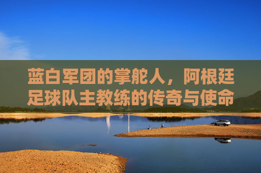 蓝白军团的掌舵人,阿根廷足球队主教练的传奇与使命,蓝白军团掌舵人,传奇与使命