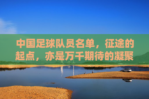 中国足球队员名单,征途的起点,亦是万千期待的凝聚,国足名单,征途起点,万众期待