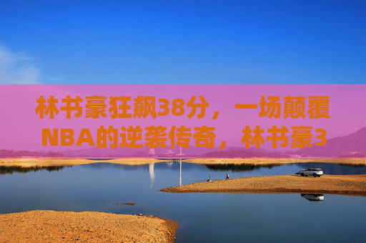 林书豪狂飙38分，一场颠覆NBA的逆袭传奇，林书豪38分，颠覆NBA的逆袭传奇