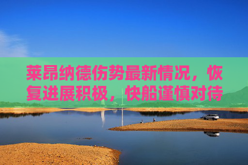莱昂纳德伤势最新情况，恢复进展积极，快船谨慎对待复出时间表，莱昂纳德恢复进展积极，快船谨慎对待复出时间表
