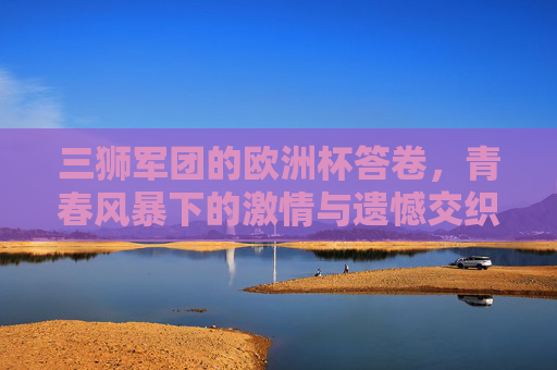 三狮军团的欧洲杯答卷,青春风暴下的激情与遗憾交织,三狮军团的青春答卷,欧洲杯激情与遗憾交织