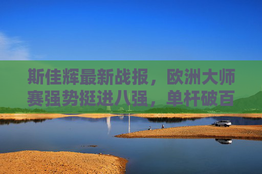 斯佳辉最新战报,欧洲大师赛强势挺进八强,单杆破百展中国斯诺克新生力量,斯佳辉欧洲大师赛挺进八强 单杆破百展中国斯诺克新生力量