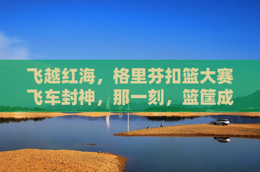 飞越红海,格里芬扣篮大赛飞车封神,那一刻,篮筐成了他的王座,格里芬扣篮大赛飞车封神,篮筐成王座