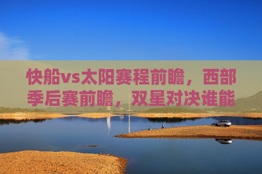 快船vs太阳赛程前瞻，西部季后赛前瞻，双星对决谁能占得先机？西部季后赛前瞻，快船双星对决太阳谁能占得先机？