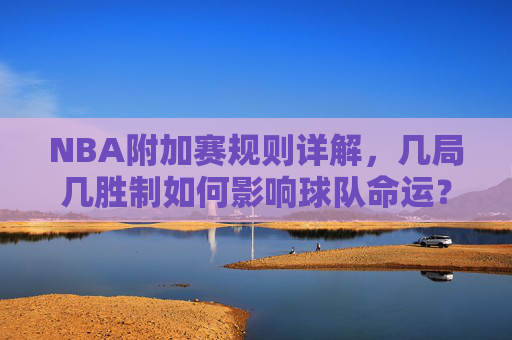 NBA附加赛规则详解,几局几胜制如何影响球队命运?NBA附加赛几局几胜制,规则如何影响球队命运?