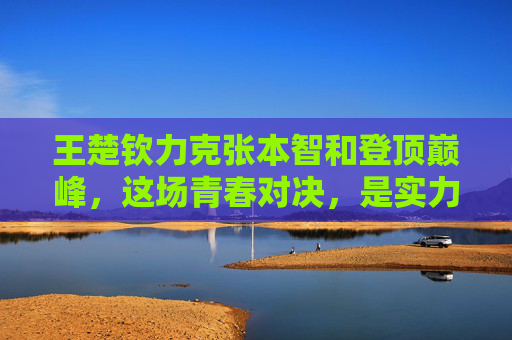 王楚钦力克张本智和登顶巅峰，这场青春对决，是实力的加冕，更是成长的答卷，王楚钦力克张本智和，青春对决登顶，实力成长加冕