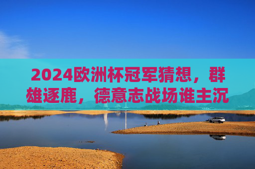 2024欧洲杯冠军猜想，群雄逐鹿，德意志战场谁主沉浮？2024欧洲杯冠军猜想，群雄逐鹿德意志战场，谁主沉浮？