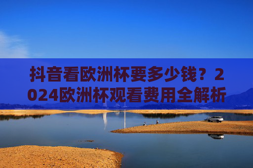 抖音看欧洲杯要多少钱?2024欧洲杯观看费用全解析(附免费观看指南)抖音看2024欧洲杯费用全解析,含免费观看指南