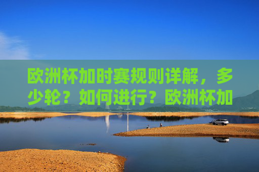 欧洲杯加时赛规则详解,多少轮?如何进行?欧洲杯加时赛规则详解,轮数与进行方式