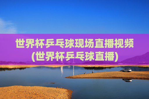 世界杯乒乓球现场直播视频(世界杯乒乓球直播)