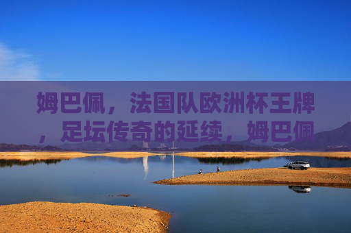 姆巴佩,法国队欧洲杯王牌,足坛传奇的延续,姆巴佩,法国队欧洲杯王牌,续写足坛传奇