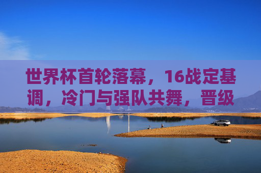 世界杯首轮落幕,16战定基调,冷门与强队共舞,晋级悬念愈演愈烈,世界杯首轮落幕,冷门强队共舞,晋级悬念升级
