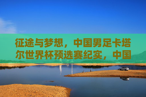征途与梦想，中国男足卡塔尔世界杯预选赛纪实，中国男足卡塔尔世界杯预选赛征途与梦想纪实