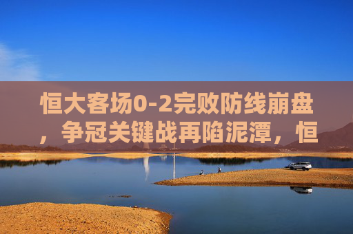 恒大客场0-2完败防线崩盘,争冠关键战再陷泥潭,恒大客场0-2防线崩盘 争冠关键战再陷泥潭