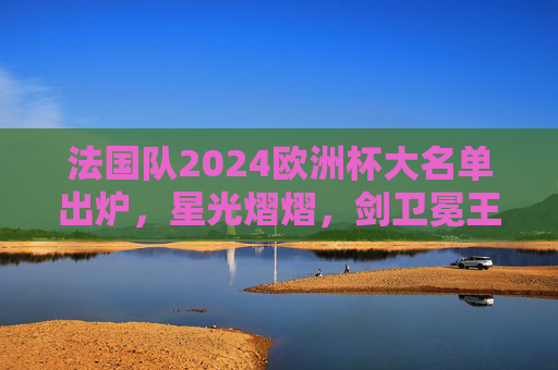 法国队2024欧洲杯大名单出炉，星光熠熠，剑卫冕王座，法国队2024欧洲杯大名单，星光熠熠剑指卫冕王座