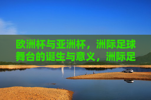 欧洲杯与亚洲杯，洲际足球舞台的诞生与意义，洲际足球舞台的诞生与意义，欧洲杯与亚洲杯