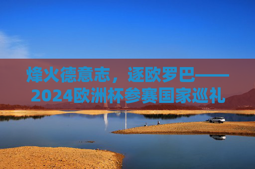 烽火德意志，逐欧罗巴——2024欧洲杯参赛国家巡礼，逐欧罗巴——2024欧洲杯参赛国家巡礼