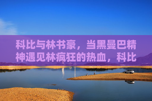科比与林书豪,当黑曼巴精神遇见林疯狂的热血,科比林书豪,黑曼巴精神遇林疯狂热血